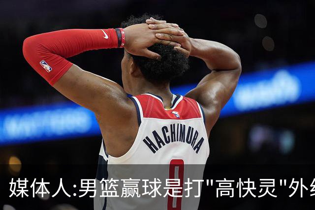媒体人:男篮赢球是打"高快灵"外线在线 输球因没外线投射打阵地战