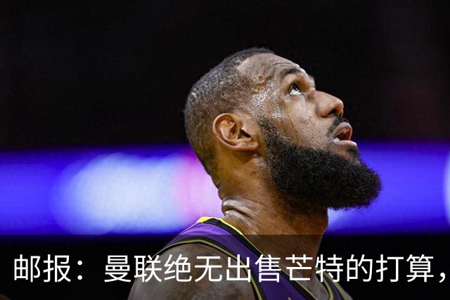 邮报：曼联绝无出售芒特的打算，球员本人同样无意离开曼联